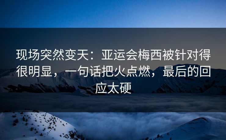 现场突然变天：亚运会梅西被针对得很明显，一句话把火点燃，最后的回应太硬  第1张