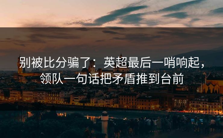 别被比分骗了：英超最后一哨响起，领队一句话把矛盾推到台前  第1张