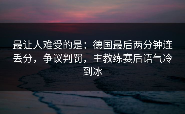 最让人难受的是：德国最后两分钟连丢分，争议判罚，主教练赛后语气冷到冰  第1张