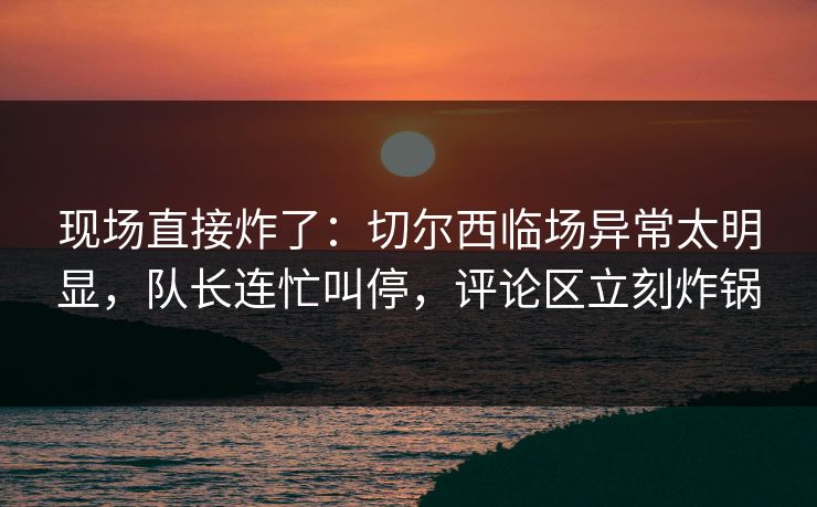 现场直接炸了：切尔西临场异常太明显，队长连忙叫停，评论区立刻炸锅  第1张