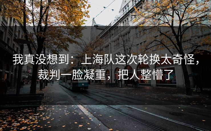 我真没想到：上海队这次轮换太奇怪，裁判一脸凝重，把人整懵了