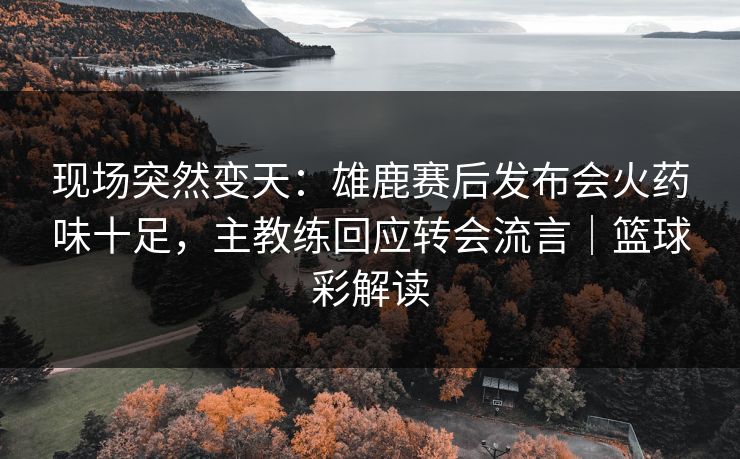 现场突然变天：雄鹿赛后发布会火药味十足，主教练回应转会流言｜篮球彩解读  第1张