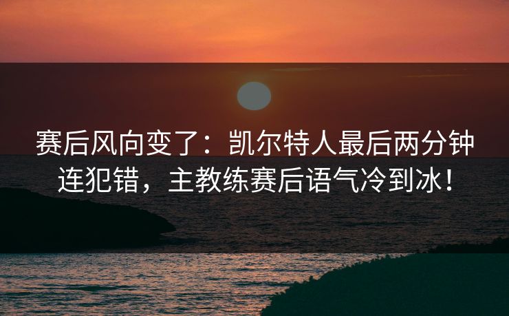 赛后风向变了：凯尔特人最后两分钟连犯错，主教练赛后语气冷到冰！  第1张