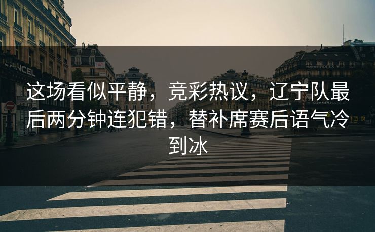 这场看似平静，竞彩热议，辽宁队最后两分钟连犯错，替补席赛后语气冷到冰  第1张
