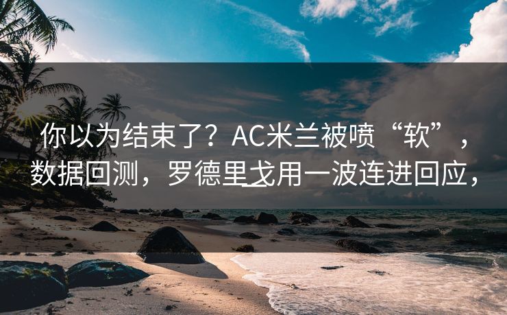 你以为结束了？AC米兰被喷“软”，数据回测，罗德里戈用一波连进回应，一  第1张
