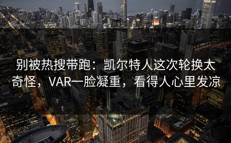 别被热搜带跑：凯尔特人这次轮换太奇怪，VAR一脸凝重，看得人心里发凉  第1张