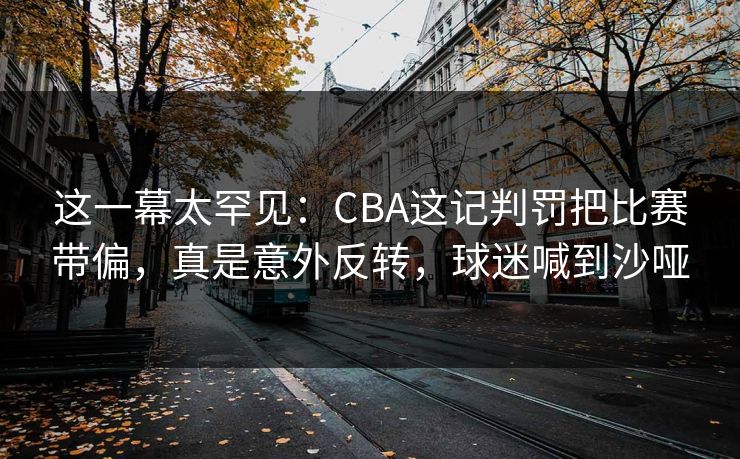 这一幕太罕见：CBA这记判罚把比赛带偏，真是意外反转，球迷喊到沙哑  第1张