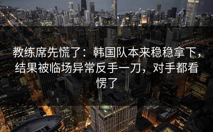 教练席先慌了：韩国队本来稳稳拿下，结果被临场异常反手一刀，对手都看愣了  第1张