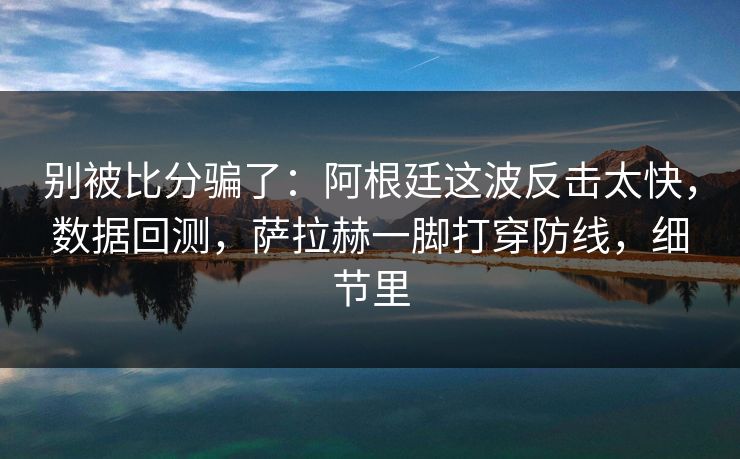 别被比分骗了：阿根廷这波反击太快，数据回测，萨拉赫一脚打穿防线，细节里  第1张