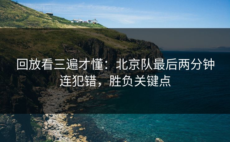 回放看三遍才懂：北京队最后两分钟连犯错，胜负关键点  第1张
