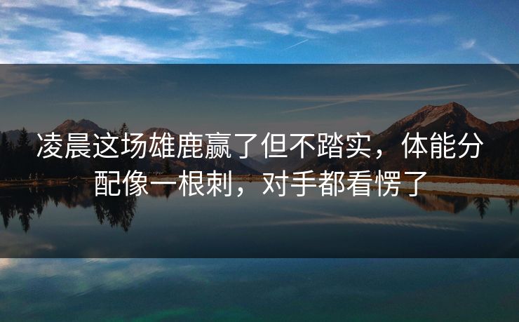 凌晨这场雄鹿赢了但不踏实，体能分配像一根刺，对手都看愣了  第1张