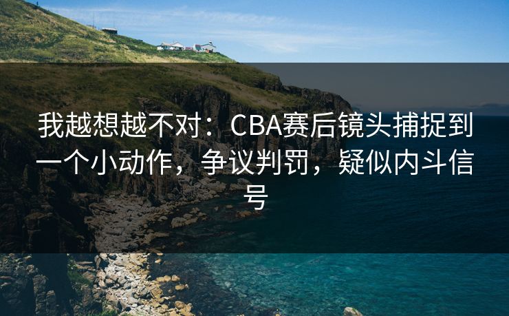 我越想越不对：CBA赛后镜头捕捉到一个小动作，争议判罚，疑似内斗信号  第1张