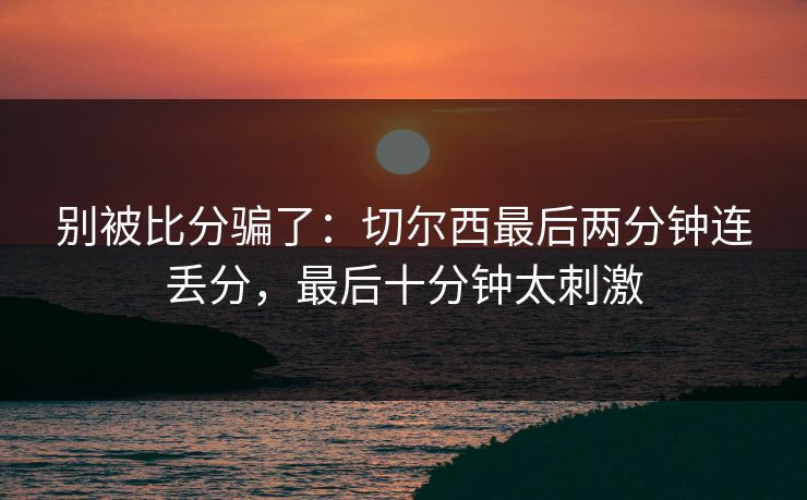别被比分骗了：切尔西最后两分钟连丢分，最后十分钟太刺激  第1张