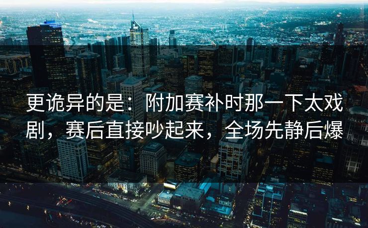 更诡异的是：附加赛补时那一下太戏剧，赛后直接吵起来，全场先静后爆  第1张