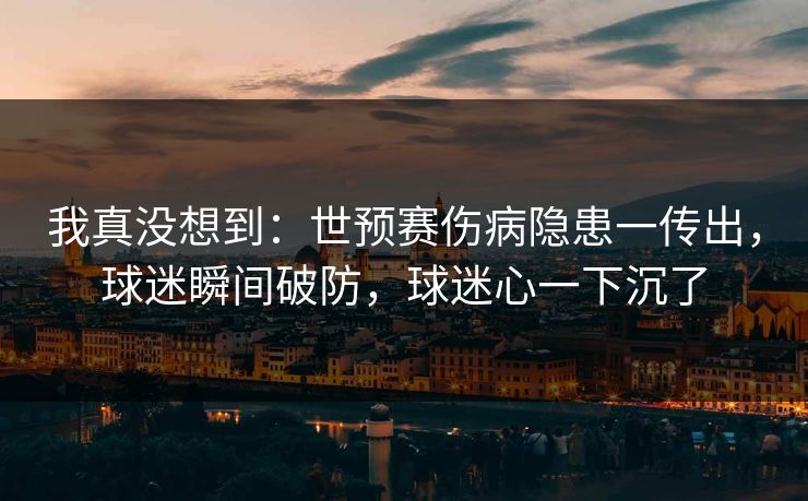 我真没想到：世预赛伤病隐患一传出，球迷瞬间破防，球迷心一下沉了  第1张