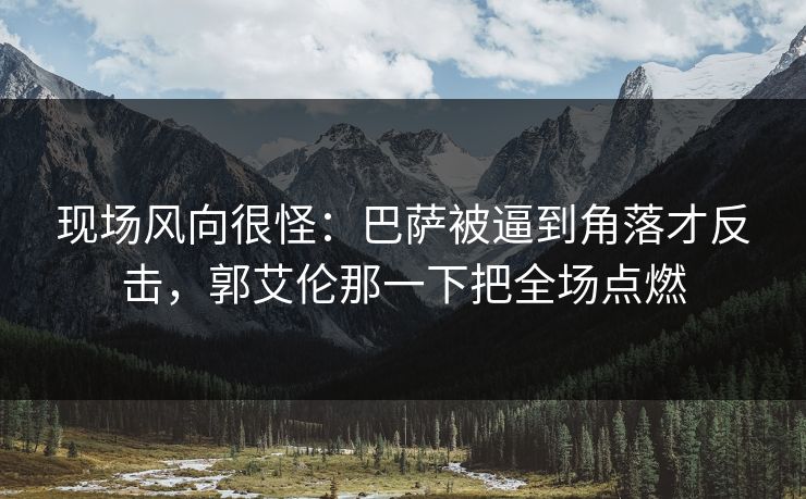 现场风向很怪：巴萨被逼到角落才反击，郭艾伦那一下把全场点燃  第1张