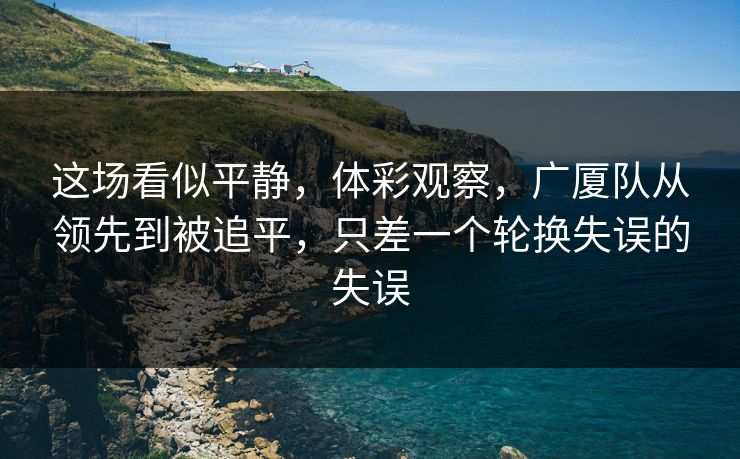 这场看似平静，体彩观察，广厦队从领先到被追平，只差一个轮换失误的失误  第1张