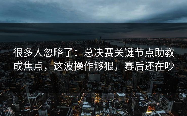 很多人忽略了：总决赛关键节点助教成焦点，这波操作够狠，赛后还在吵  第1张