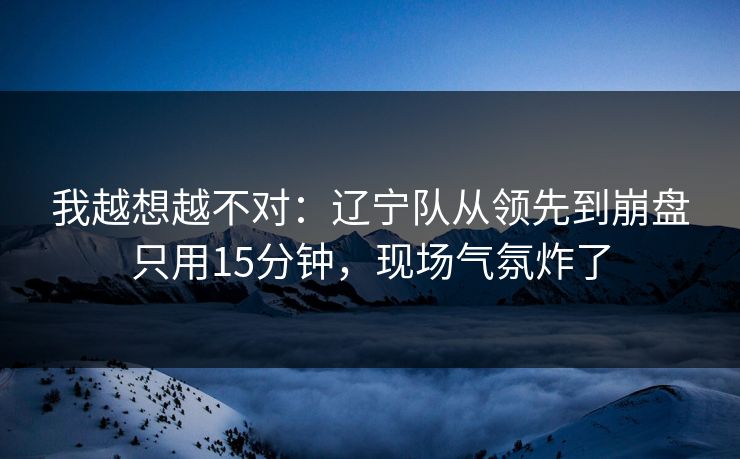 我越想越不对：辽宁队从领先到崩盘只用15分钟，现场气氛炸了  第1张