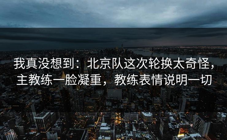 我真没想到：北京队这次轮换太奇怪，主教练一脸凝重，教练表情说明一切  第1张